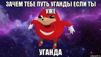 зачем тебе путь уганды если ты уже уганда