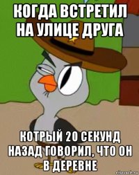 когда встретил на улице друга котрый 20 секунд назад говорил, что он в деревне