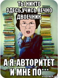 ты никто здесь,учись вечно двоечник а я-авторитет и мне по***