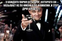 у каждого парня есть друг, которого он называет не по имени,а по фамилии ,и этот друг бухает !!! 