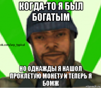 когда-то я был богатым но однажды я нашол проклетую монету и теперь я бомж