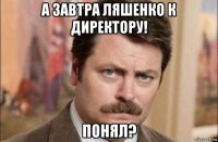 а завтра ляшенко к директору! понял?