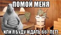 помой меня или я буду ждать 667 лет!