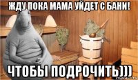 жду пока мама уйдет с бани! чтобы подрочить)))