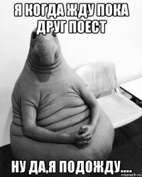 я когда жду пока друг поест ну да,я подожду....