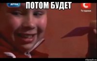 потом будет 