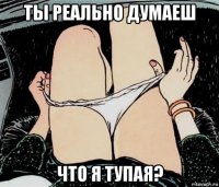 ты реально думаеш что я тупая?