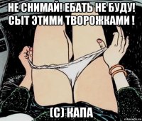 не снимай! ебать не буду! сыт этими творожками ! (с) капа