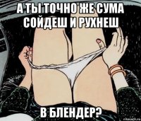 а ты точно же сума сойдеш и рухнеш в блендер?