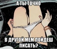 а ты точно в другой мем пойдеш писать?