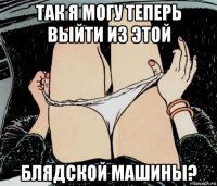 так я могу теперь выйти из этой блядской машины?