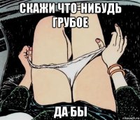 скажи что-нибудь грубое да бы