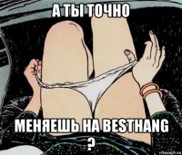 а ты точно меняешь на besthang ?