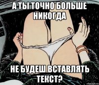 а ты точно больше никогда не будеш вставлять текст?