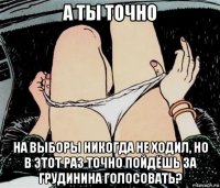 а ты точно на выборы никогда не ходил, но в этот раз точно пойдёшь за грудинина голосовать?