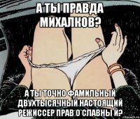 а ты правда михалков? а ты точно фамильный двухтысячный настоящий режиссер прав о славны й?