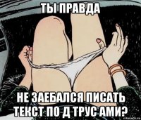 ты правда не заебался писать текст по д трус ами?