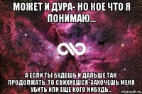 может и дура- но кое что я понимаю... а если ты будешь и дальше так продолжать..то свихнешся-захочешь меня убить или еще кого нибудь...