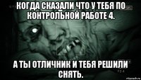 когда сказали что у тебя по контрольной работе 4. а ты отличник и тебя решили снять.