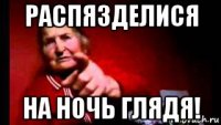 распязделися на ночь глядя!