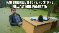 как видишь я тону, но это не мешает мне работать 