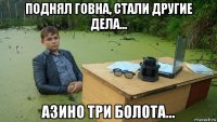 поднял говна, стали другие дела... азино три болота...