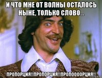 и что мне от волны осталось ныне, только слово... пропорция!!пропорция!!пропоооорция!!