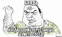 блядь когда ты уже перестанешь шуметь сосед!