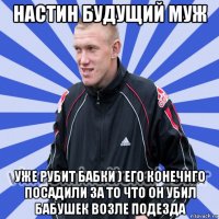 настин будущий муж уже рубит бабки ) его конечнго посадили за то что он убил бабушек возле подезда