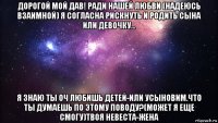 дорогой мой дав! ради нашей любви (надеюсь взаимной) я согласна рискнуть и родить сына или девочку... я знаю ты оч любишь детей-или усыновим.что ты думаешь по этому поводу?(может я еще смогу)твоя невеста-жена