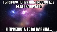 ты скоро получишь письмо где будет написано: я приехала твоя карина...