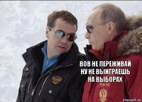 Вов не переживай ну не выиграешь на выборах 