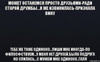 может останемся просто друзьями-ради старой дружбы...я же извинилась-признала вину тебе же тоже одиноко...пиши мне иногда-по филосфствуем...у меня нет друзей.была подруга но спилась...с мужем мне одиноко..галя