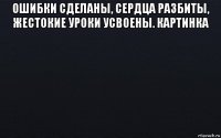 ошибки сделаны, сердца разбиты, жестокие уроки усвоены. картинка 