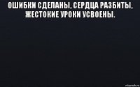 ошибки сделаны, сердца разбиты, жестокие уроки усвоены. 