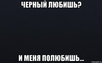 черный любишь? и меня полюбишь...