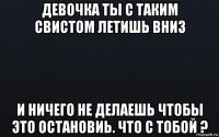 девочка ты с таким свистом летишь вниз и ничего не делаешь чтобы это остановиь. что с тобой ?