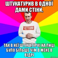 штукатурив в одної дами стіни, так в неї штукатуркі на лиці було більше чім в мене в відрі