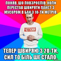 поняв, шо повзрослів, коли перестав швиряти пакєт з мусором в бак з 10-ти метрів. тепер швиряю з 20-ти, сил то біль ше стало.