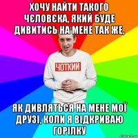 хочу найти такого чєловєка, який буде дивитись на мене так же, як дивляться на мене мої друзі, коли я відкриваю горілку