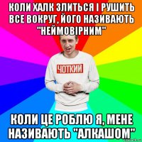 коли халк злиться і рушить все вокруг, його називають "неймовірним" коли це роблю я, мене називають "алкашом"