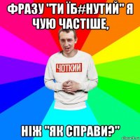 фразу "ти їб#нутий" я чую частіше, ніж "як справи?"