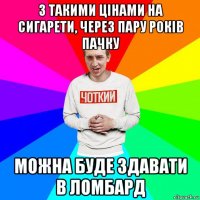 з такими цінами на сигарети, через пару років пачку можна буде здавати в ломбард