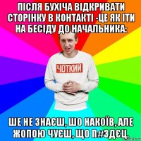 після бухіча відкривати сторінку в контакті -це як іти на бесіду до начальника: ше не знаєш, шо накоїв, але жопою чуєш, що п#здєц.