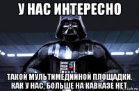 у нас интересно такой мультимедийной площадки. как у нас, больше на кавказе нет.