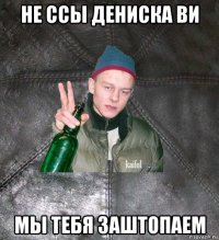 не ссы дениска ви мы тебя заштопаем