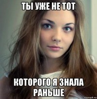 ты уже не тот которого я знала раньше