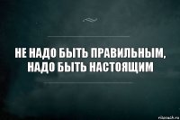 Не надо быть правильным, надо быть настоящим