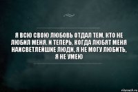 Я всю свою любовь отдал тем, кто не любил меня. И теперь, когда любят меня наисветлейшие люди, я не могу любить, я не умею