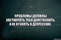 Проблемы должны заставлять тебя действовать, а не вгонять в депрессию.